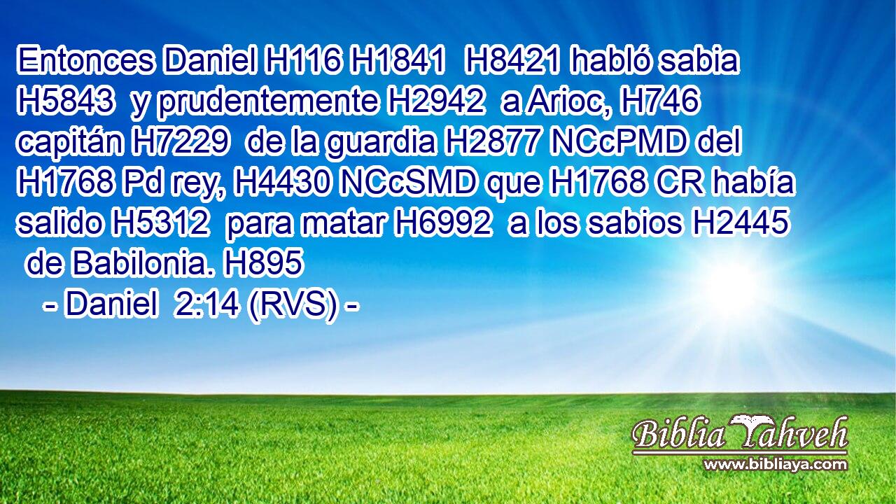 Entonces Daniel H116 H1841  H8421 habló sabia H5843  y prudentemente H2942  a Arioc, H746  capitán H7229  de la guardia H2877 NCcPMD del H1768 Pd rey, H4430 NCcSMD que H1768 CR había salido H5312  para matar H6992  a los sabios H2445  de Babilonia. H895  