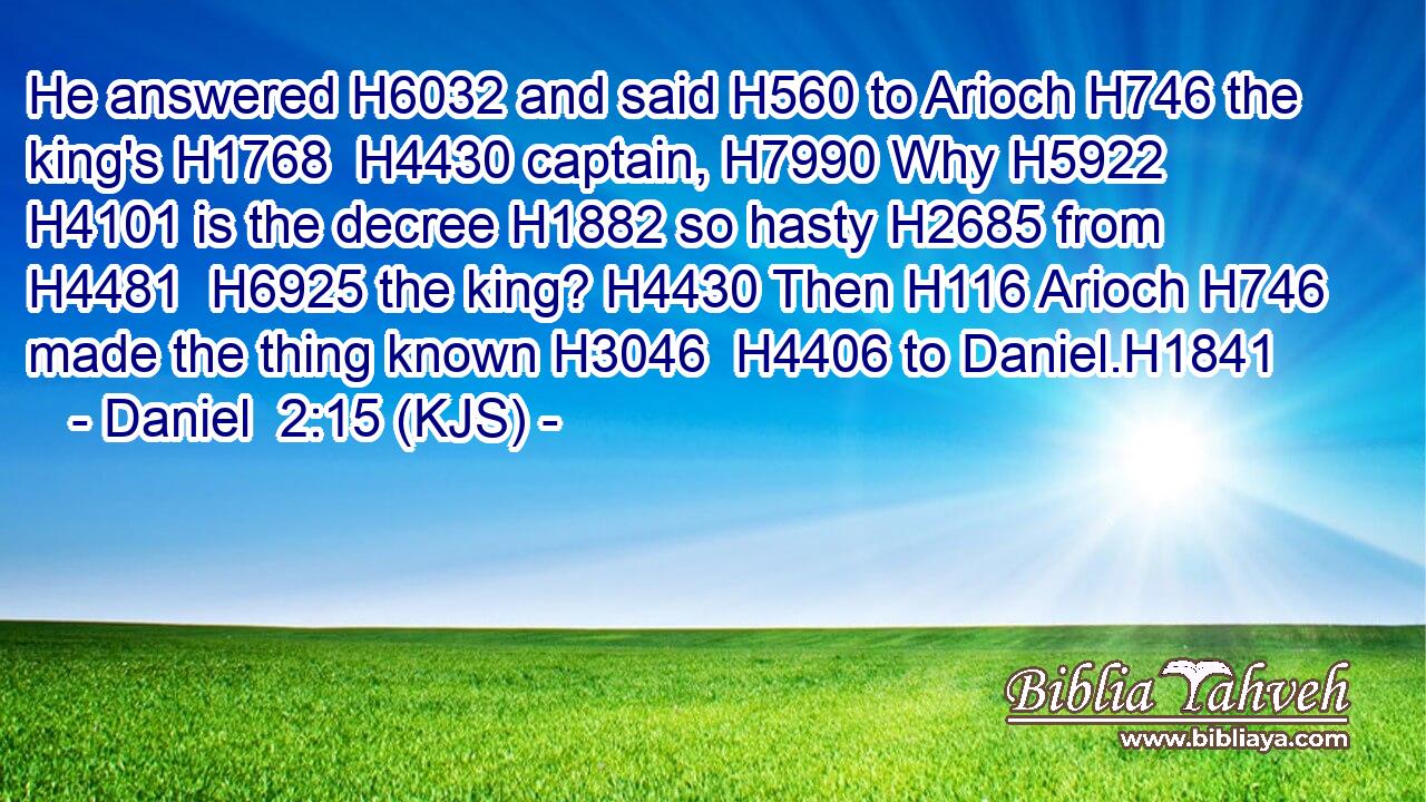 He answered H6032 and said H560 to Arioch H746 the king's H1768  H4430 captain, H7990 Why H5922  H4101 is the decree H1882 so hasty H2685 from H4481  H6925 the king? H4430 Then H116 Arioch H746 made the thing known H3046  H4406 to Daniel.H1841