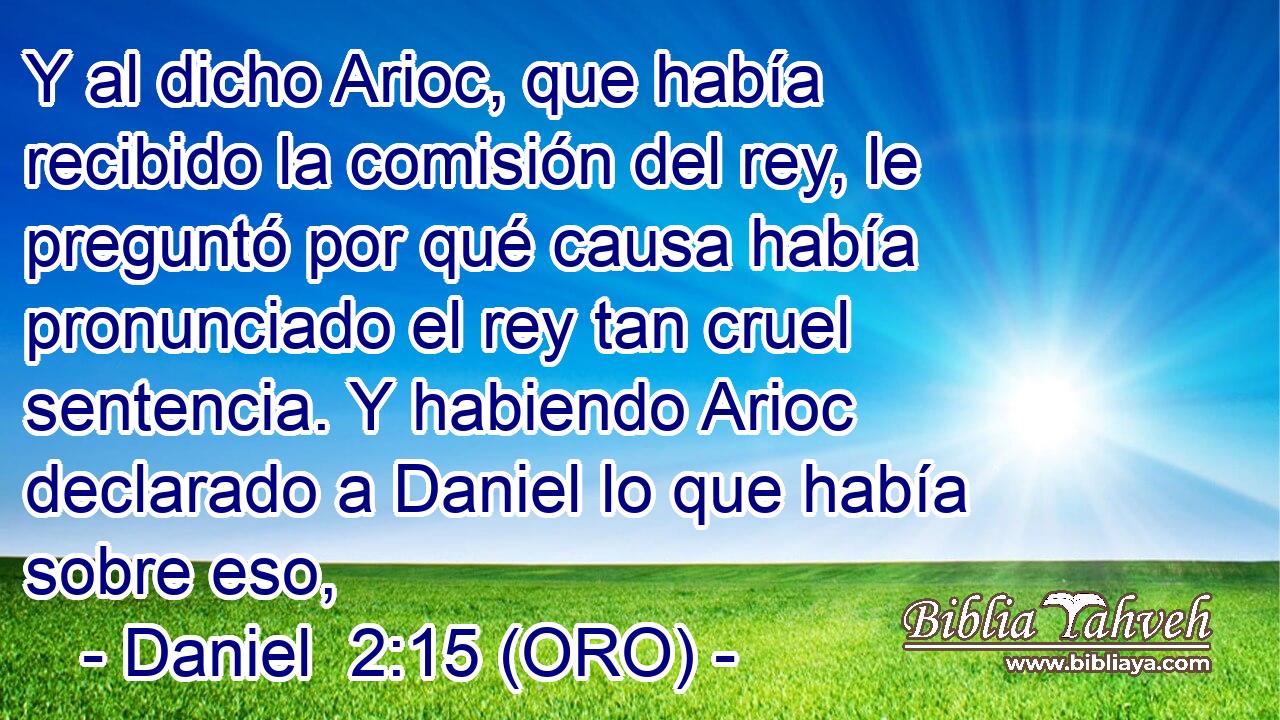  Y al dicho Arioc, que había recibido la comisión del rey, le preguntó por qué causa había pronunciado el rey tan cruel sentencia. Y habiendo Arioc declarado a Daniel lo que había sobre eso, 