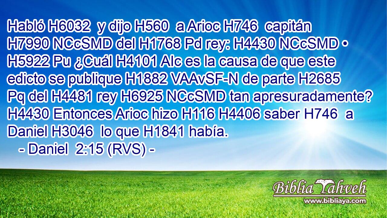 Habló H6032  y dijo H560  a Arioc H746  capitán H7990 NCcSMD del H1768 Pd rey: H4430 NCcSMD • H5922 Pu ¿Cuál H4101 AIc es la causa de que este edicto se publique H1882 VAAvSF-N de parte H2685 Pq del H4481 rey H6925 NCcSMD tan apresuradamente? H4430 Entonces Arioc hizo H116 H4406 saber H746  a Daniel H3046  lo que H1841 había. 