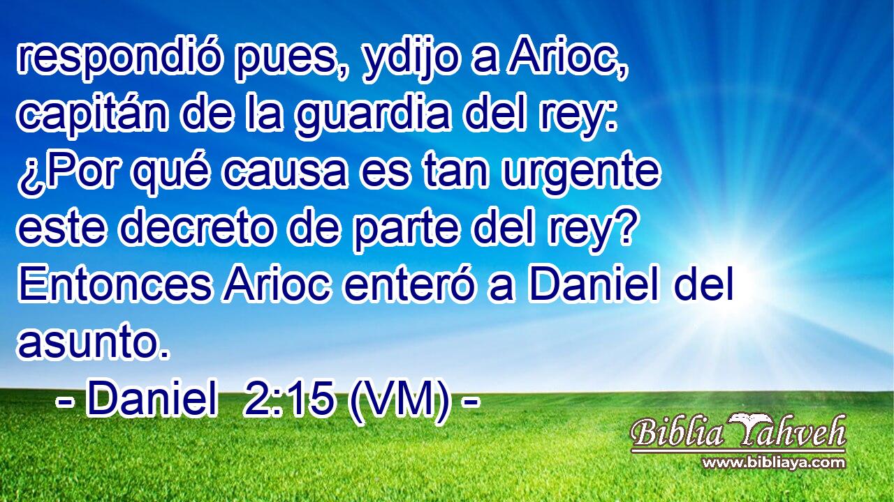  respondió pues, ydijo a Arioc, capitán de la guardia del rey: ¿Por qué causa es tan urgente este decreto de parte del rey? Entonces Arioc enteró a Daniel del asunto. 