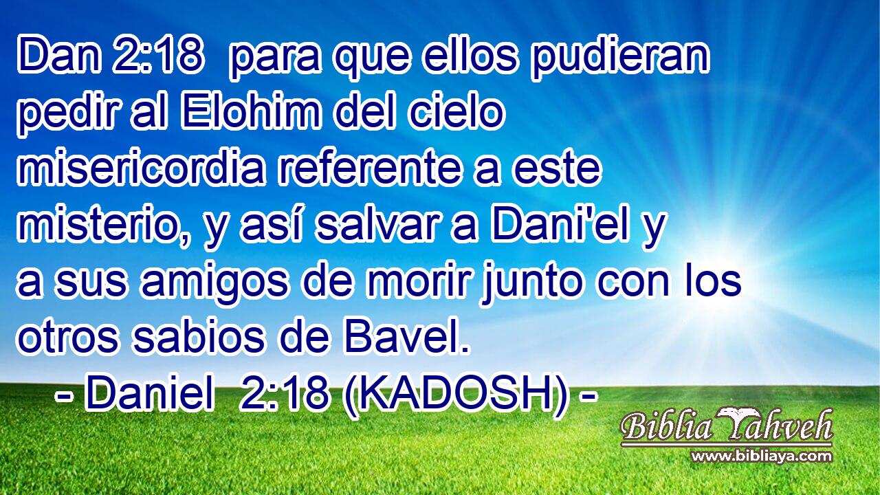  para que ellos pudieran pedir al Elohim del cielo misericordia referente a este misterio, y así salvar a Dani'el y a sus amigos de morir junto con los otros sabios de Bavel. 