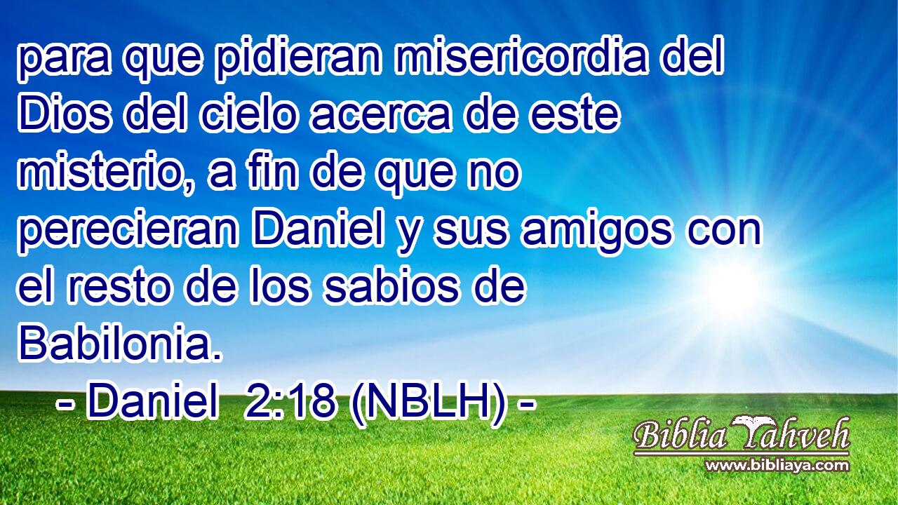  para que pidieran misericordia del Dios del cielo acerca de este misterio, a fin de que no perecieran Daniel y sus amigos con el resto de los sabios de Babilonia. 