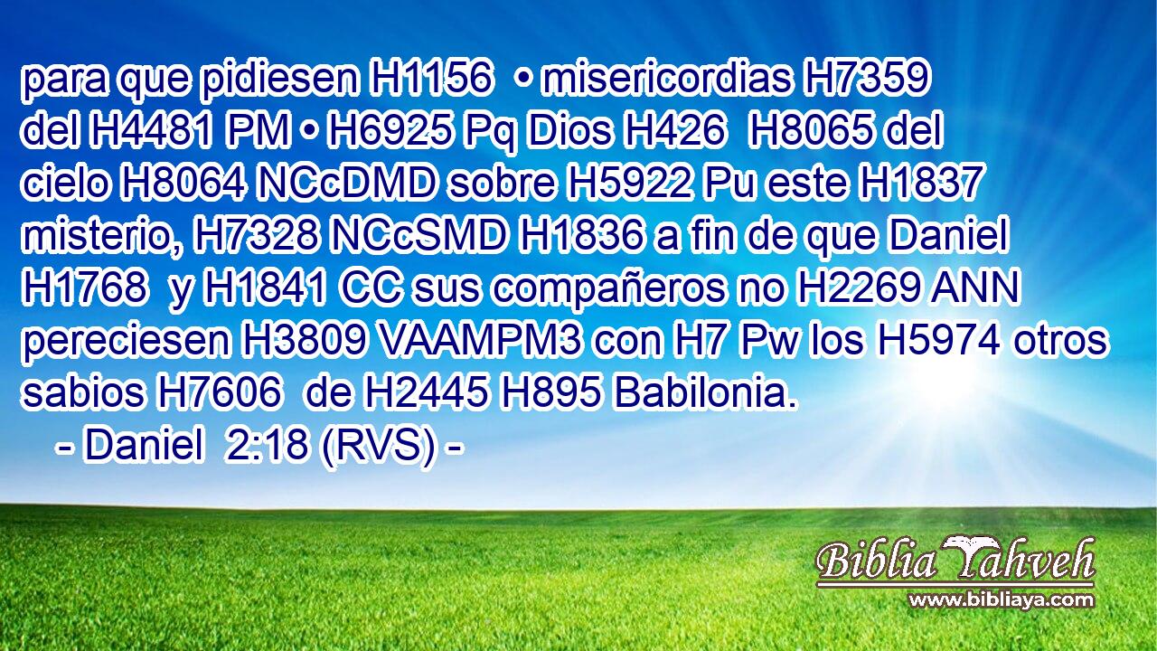 para que pidiesen H1156  • misericordias H7359  del H4481 PM • H6925 Pq Dios H426  H8065 del cielo H8064 NCcDMD sobre H5922 Pu este H1837  misterio, H7328 NCcSMD H1836 a fin de que Daniel H1768  y H1841 CC sus compañeros no H2269 ANN pereciesen H3809 VAAMPM3 con H7 Pw los H5974 otros sabios H7606  de H2445 H895 Babilonia. 