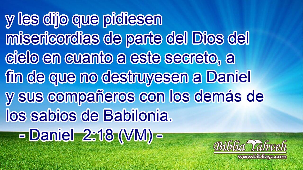  y les dijo que pidiesen misericordias de parte del Dios del cielo en cuanto a este secreto, a fin de que no destruyesen a Daniel y sus compañeros con los demás de los sabios de Babilonia. 