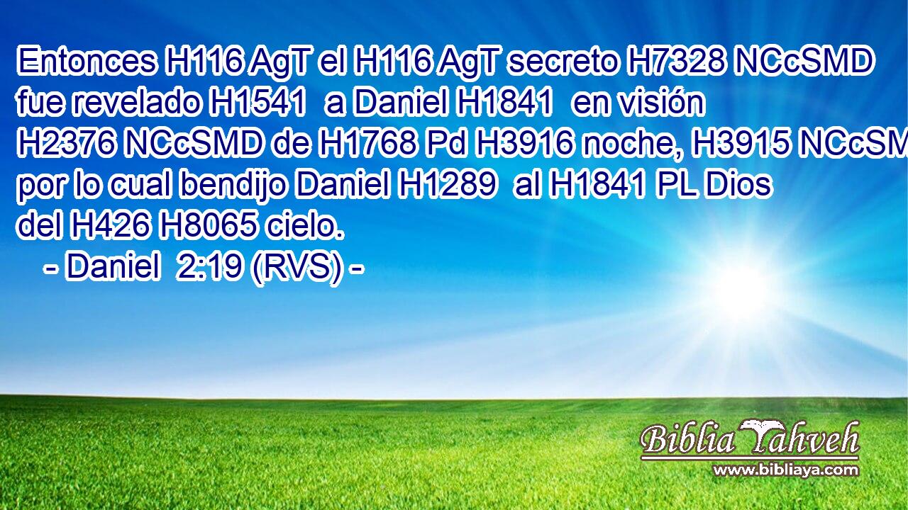 Entonces H116 AgT el H116 AgT secreto H7328 NCcSMD fue revelado H1541  a Daniel H1841  en visión H2376 NCcSMD de H1768 Pd H3916 noche, H3915 NCcSMD por lo cual bendijo Daniel H1289  al H1841 PL Dios del H426 H8065 cielo. 