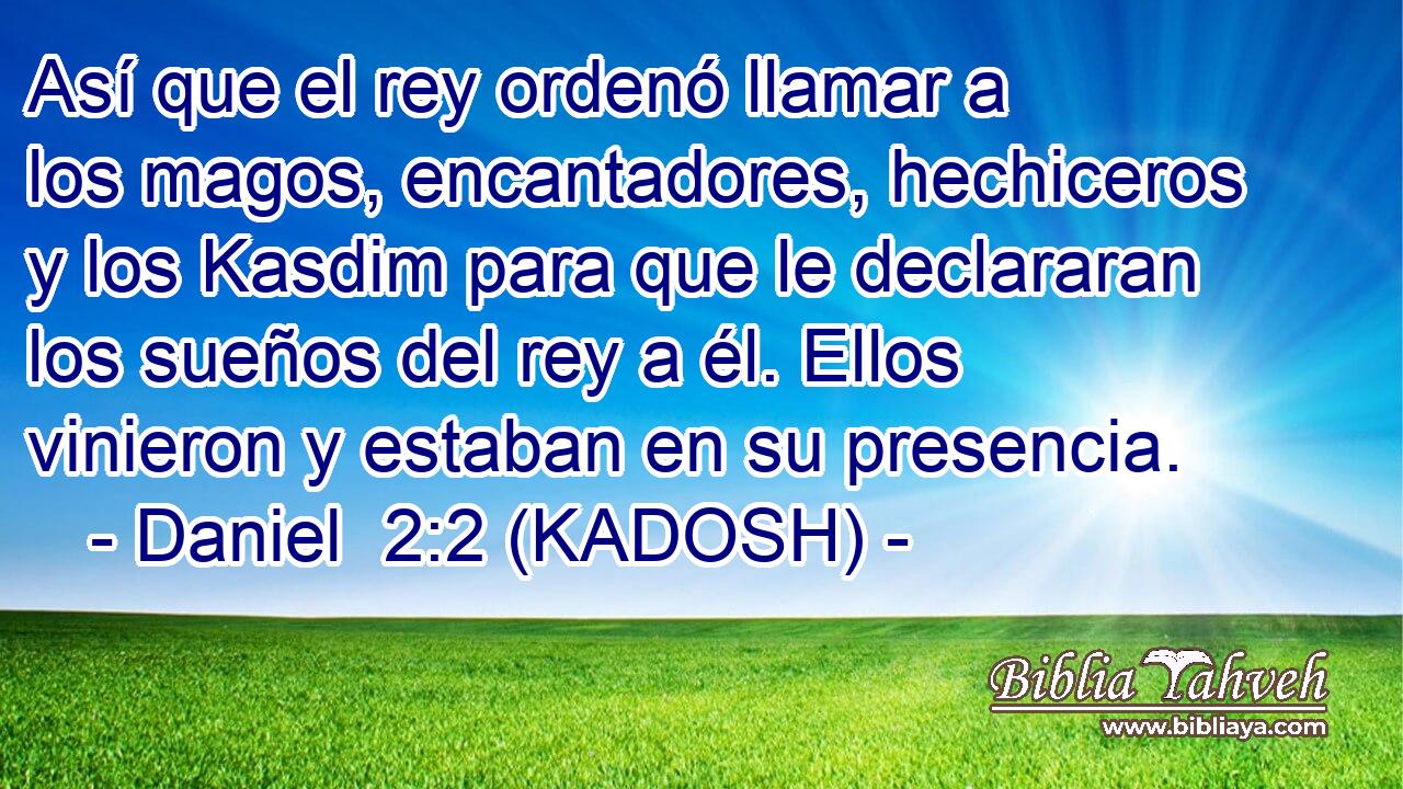  Así que el rey ordenó llamar a los magos, encantadores, hechiceros y los Kasdim para que le declararan los sueños del rey a él. Ellos vinieron y estaban en su presencia. 