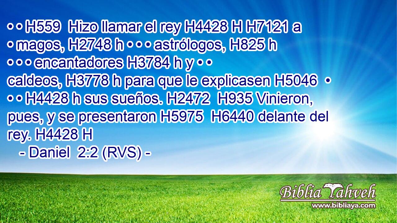 • • H559  Hizo llamar el rey H4428 H H7121 a • magos, H2748 h • • • astrólogos, H825 h • • • encantadores H3784 h y • • caldeos, H3778 h para que le explicasen H5046  • • • H4428 h sus sueños. H2472  H935 Vinieron, pues, y se presentaron H5975  H6440 delante del rey. H4428 H 