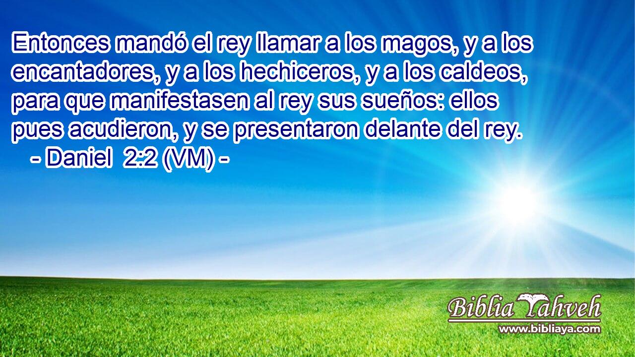  Entonces mandó el rey llamar a los magos, y a los encantadores, y a los hechiceros, y a los caldeos, para que manifestasen al rey sus sueños: ellos pues acudieron, y se presentaron delante del rey. 