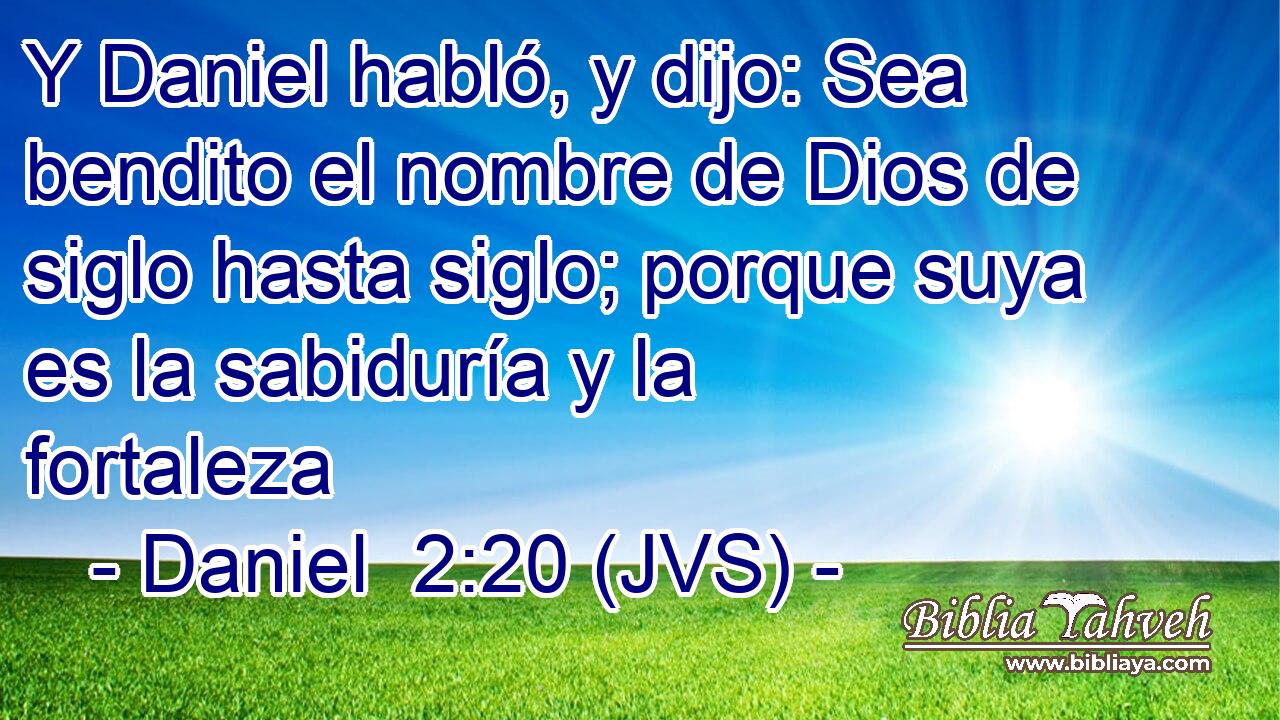 Y Daniel habló, y dijo: Sea bendito el nombre de Dios de siglo hasta siglo; porque suya es la sabiduría y la fortaleza