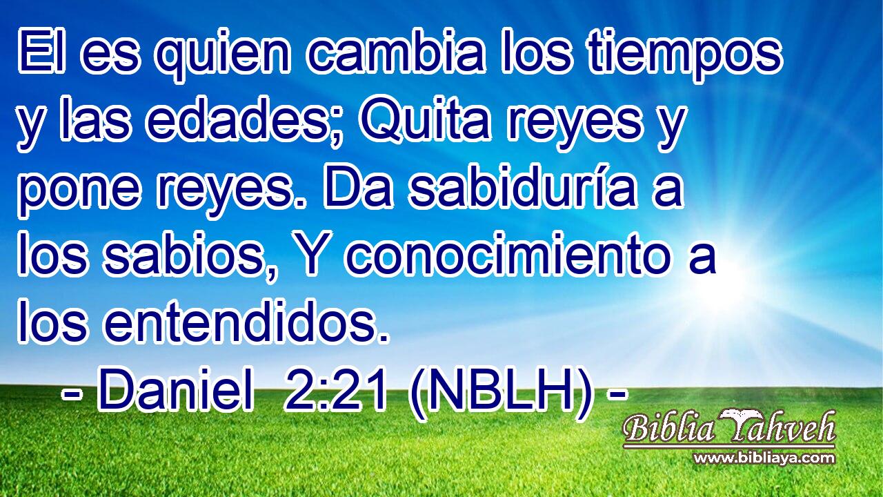  El es quien cambia los tiempos y las edades; Quita reyes y pone reyes. Da sabiduría a los sabios, Y conocimiento a los entendidos. 