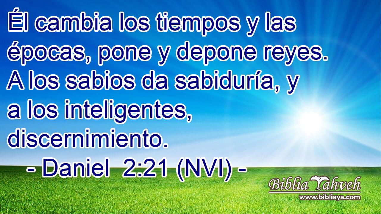  Él cambia los tiempos y las épocas, pone y depone reyes. A los sabios da sabiduría, y a los inteligentes, discernimiento. 