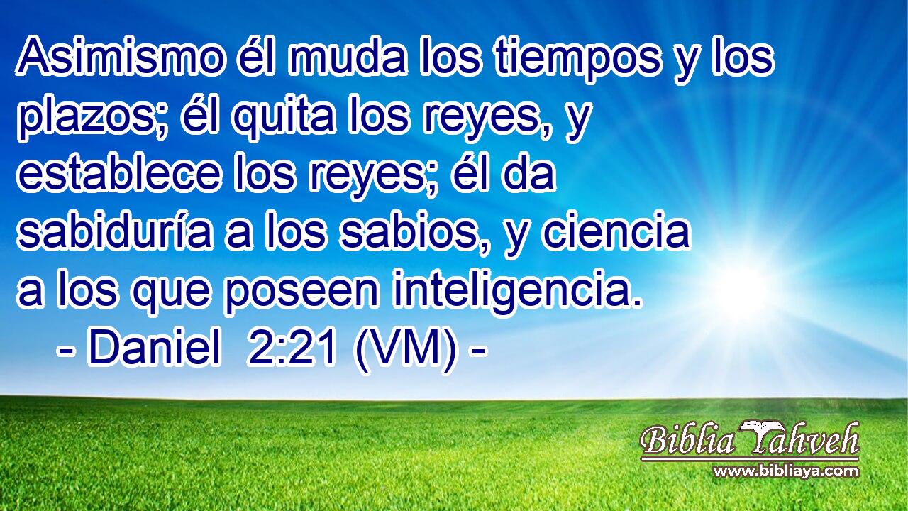  Asimismo él muda los tiempos y los plazos; él quita los reyes, y establece los reyes; él da sabiduría a los sabios, y ciencia a los que poseen inteligencia. 
