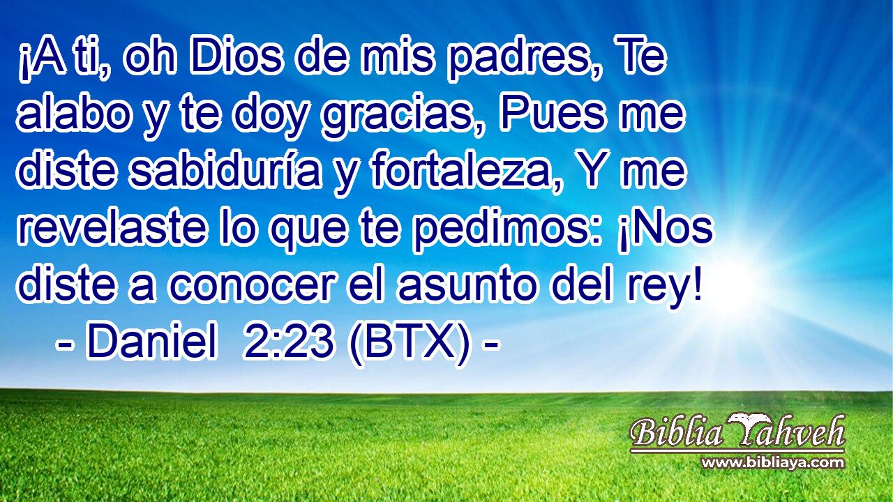 ¡A ti, oh Dios de mis padres, Te alabo y te doy gracias, Pues me diste sabiduría y fortaleza, Y me revelaste lo que te pedimos: ¡Nos diste a conocer el asunto del rey!