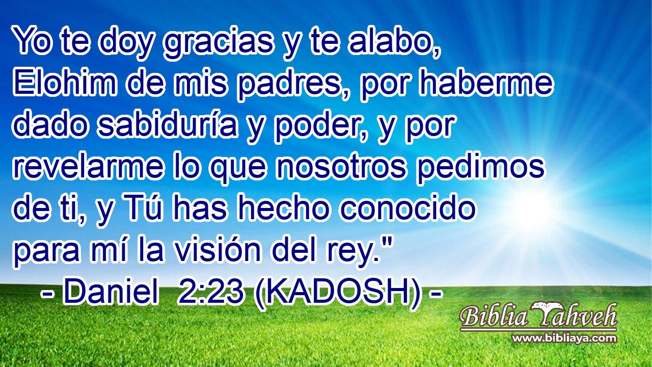  Yo te doy gracias y te alabo, Elohim de mis padres, por haberme dado sabiduría y poder, y por revelarme lo que nosotros pedimos de ti, y Tú has hecho conocido para mí la visión del rey.