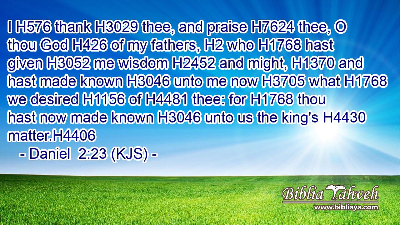 I H576 thank H3029 thee, and praise H7624 thee, O thou God H426 of my fathers, H2 who H1768 hast given H3052 me wisdom H2452 and might, H1370 and hast made known H3046 unto me now H3705 what H1768 we desired H1156 of H4481 thee: for H1768 thou hast now made known H3046 unto us the king's H4430 matter.H4406