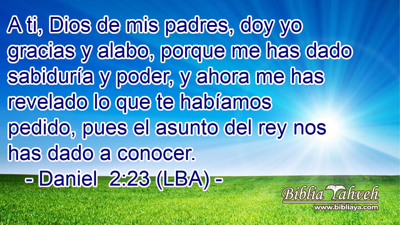 A ti, Dios de mis padres, doy yo gracias y alabo, porque me has dado sabiduría y poder, y ahora me has revelado lo que te habíamos pedido, pues el asunto del rey nos has dado a conocer.