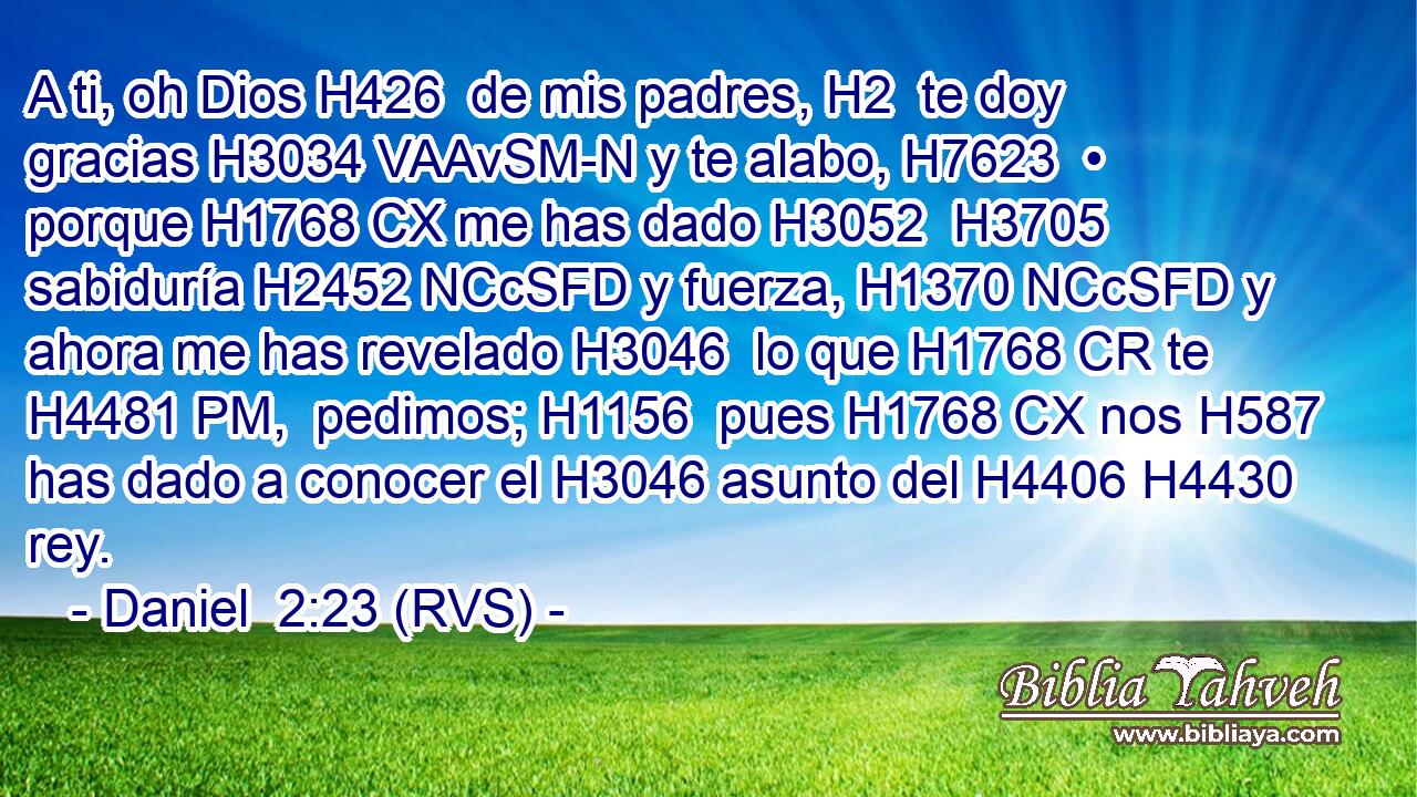 A ti, oh Dios H426  de mis padres, H2  te doy gracias H3034 VAAvSM-N y te alabo, H7623  • porque H1768 CX me has dado H3052  H3705 sabiduría H2452 NCcSFD y fuerza, H1370 NCcSFD y ahora me has revelado H3046  lo que H1768 CR te H4481 PM,  pedimos; H1156  pues H1768 CX nos H587  has dado a conocer el H3046 asunto del H4406 H4430 rey. 