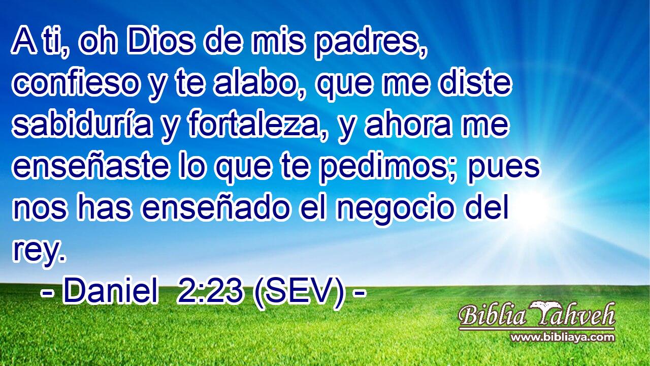 A ti, oh Dios de mis padres, confieso y te alabo, que me diste sabiduría y fortaleza, y ahora me enseñaste lo que te pedimos; pues nos has enseñado el negocio del rey.