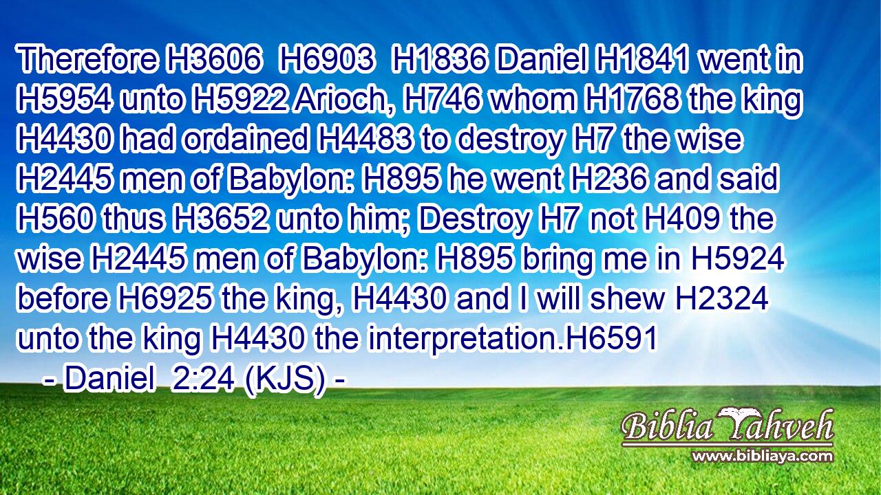 Therefore H3606  H6903  H1836 Daniel H1841 went in H5954 unto H5922 Arioch, H746 whom H1768 the king H4430 had ordained H4483 to destroy H7 the wise H2445 men of Babylon: H895 he went H236 and said H560 thus H3652 unto him; Destroy H7 not H409 the wise H2445 men of Babylon: H895 bring me in H5924 before H6925 the king, H4430 and I will shew H2324 unto the king H4430 the interpretation.H6591