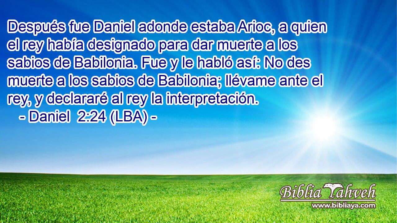 Después fue Daniel adonde estaba Arioc, a quien el rey había designado para dar muerte a los sabios de Babilonia. Fue y le habló así: No des muerte a los sabios de Babilonia; llévame ante el rey, y declararé al rey la interpretación.