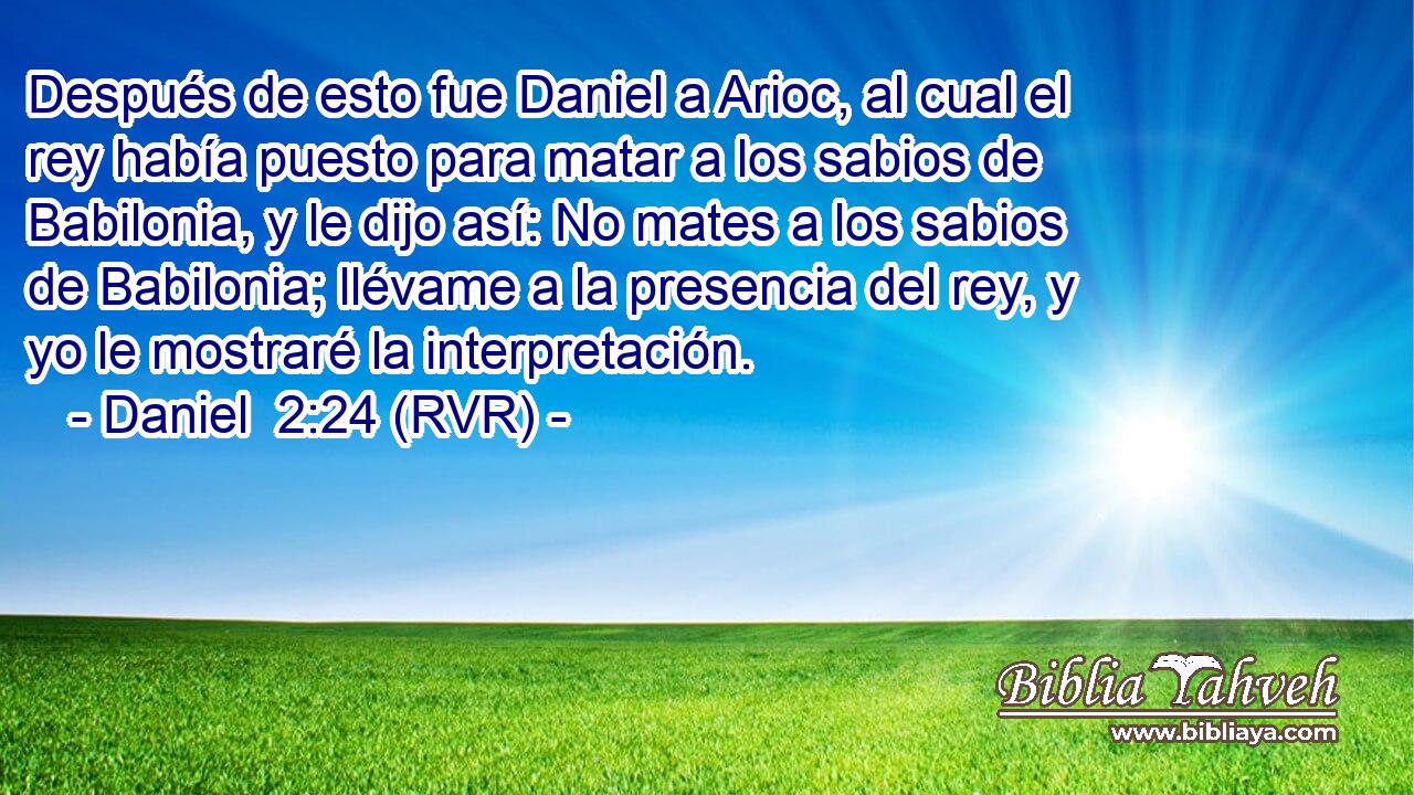 Después de esto fue Daniel a Arioc, al cual el rey había puesto para matar a los sabios de Babilonia, y le dijo así: No mates a los sabios de Babilonia; llévame a la presencia del rey, y yo le mostraré la interpretación.
