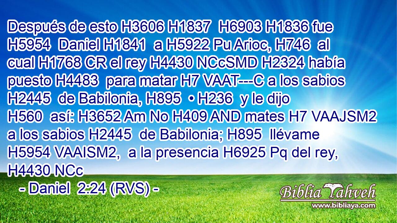Después de esto H3606 H1837  H6903 H1836 fue H5954  Daniel H1841  a H5922 Pu Arioc, H746  al cual H1768 CR el rey H4430 NCcSMD H2324 había puesto H4483  para matar H7 VAAT---C a los sabios H2445  de Babilonia, H895  • H236  y le dijo H560  así: H3652 Am No H409 AND mates H7 VAAJSM2 a los sabios H2445  de Babilonia; H895  llévame H5954 VAAISM2,  a la presencia H6925 Pq del rey, H4430 NCc