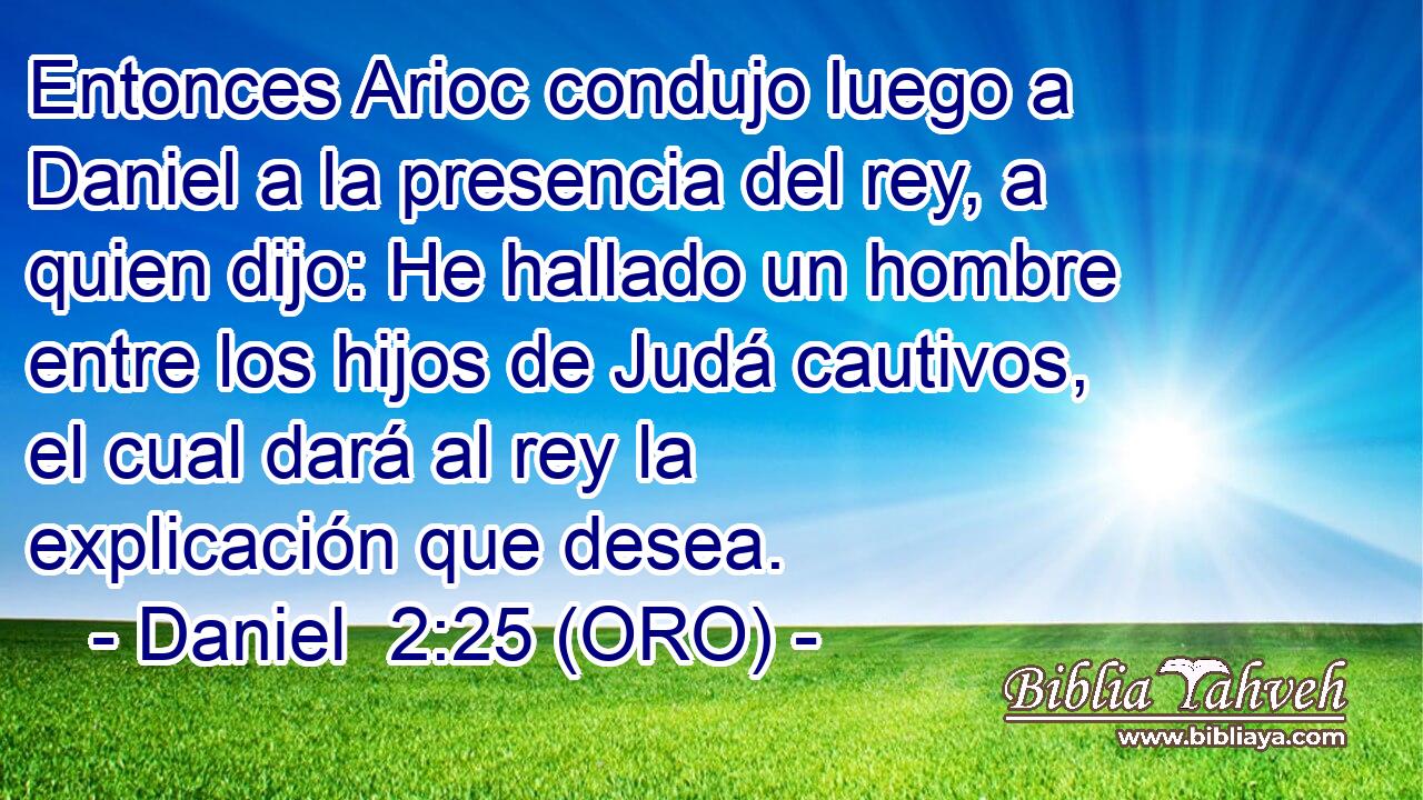  Entonces Arioc condujo luego a Daniel a la presencia del rey, a quien dijo: He hallado un hombre entre los hijos de Judá cautivos, el cual dará al rey la explicación que desea. 