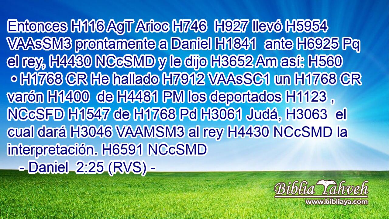 Entonces H116 AgT Arioc H746  H927 llevó H5954 VAAsSM3 prontamente a Daniel H1841  ante H6925 Pq el rey, H4430 NCcSMD y le dijo H3652 Am así: H560  • H1768 CR He hallado H7912 VAAsSC1 un H1768 CR varón H1400  de H4481 PM los deportados H1123 , NCcSFD H1547 de H1768 Pd H3061 Judá, H3063  el cual dará H3046 VAAMSM3 al rey H4430 NCcSMD la interpretación. H6591 NCcSMD 