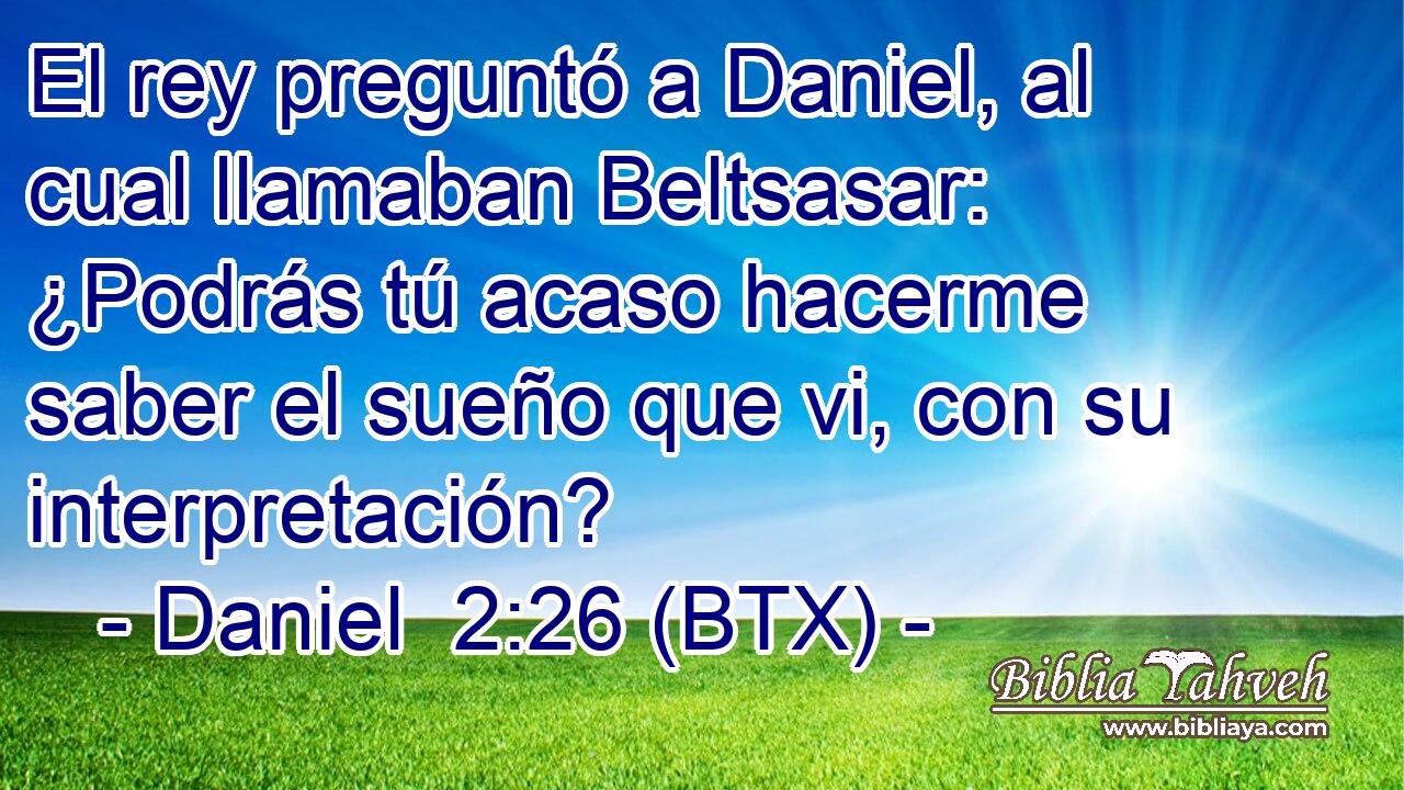 El rey preguntó a Daniel, al cual llamaban Beltsasar: ¿Podrás tú acaso hacerme saber el sueño que vi, con su interpretación?