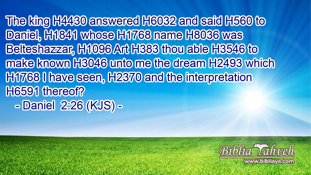 The king H4430 answered H6032 and said H560 to Daniel, H1841 whose H1768 name H8036 was Belteshazzar, H1096 Art H383 thou able H3546 to make known H3046 unto me the dream H2493 which H1768 I have seen, H2370 and the interpretation H6591 thereof?