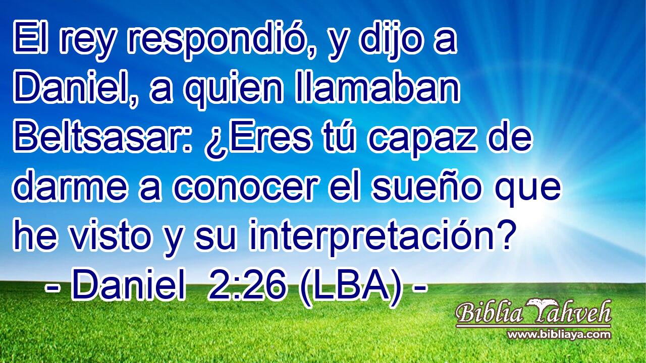 El rey respondió, y dijo a Daniel, a quien llamaban Beltsasar: ¿Eres tú capaz de darme a conocer el sueño que he visto y su interpretación?