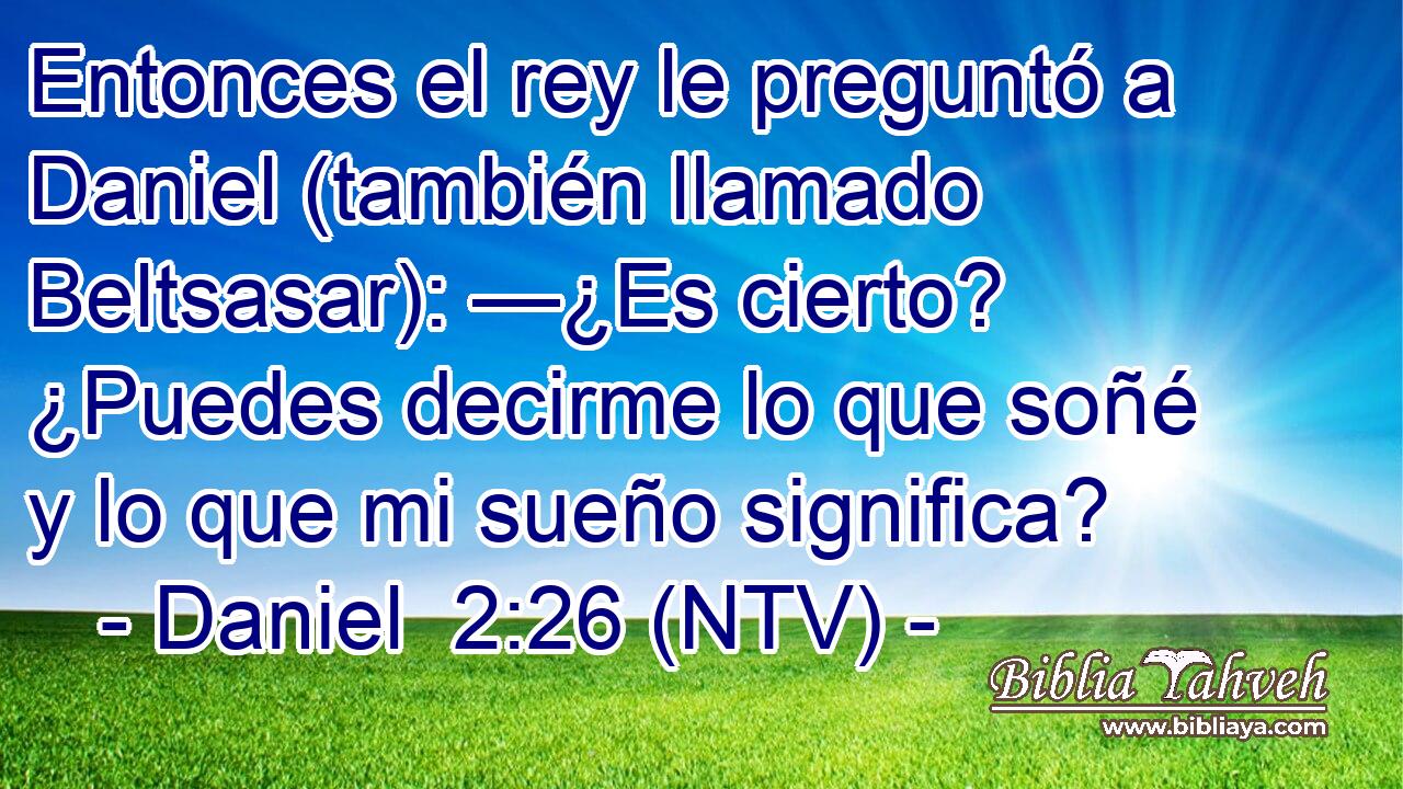 Entonces el rey le preguntó a Daniel (también llamado Beltsasar): —¿Es cierto? ¿Puedes decirme lo que soñé y lo que mi sueño significa?