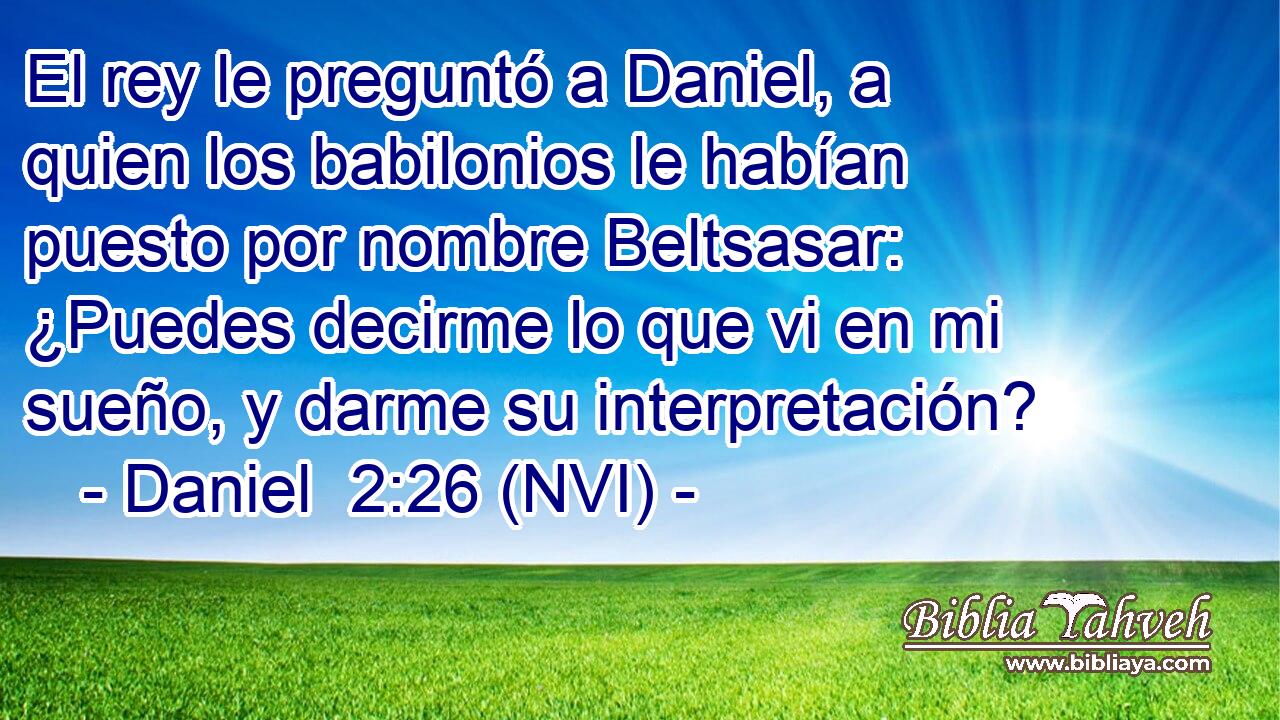  El rey le preguntó a Daniel, a quien los babilonios le habían puesto por nombre Beltsasar: ¿Puedes decirme lo que vi en mi sueño, y darme su interpretación? 