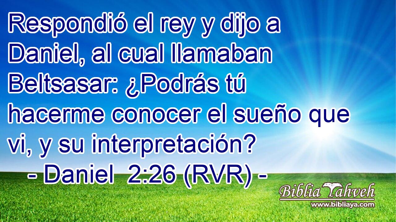 Respondió el rey y dijo a Daniel, al cual llamaban Beltsasar: ¿Podrás tú hacerme conocer el sueño que vi, y su interpretación?