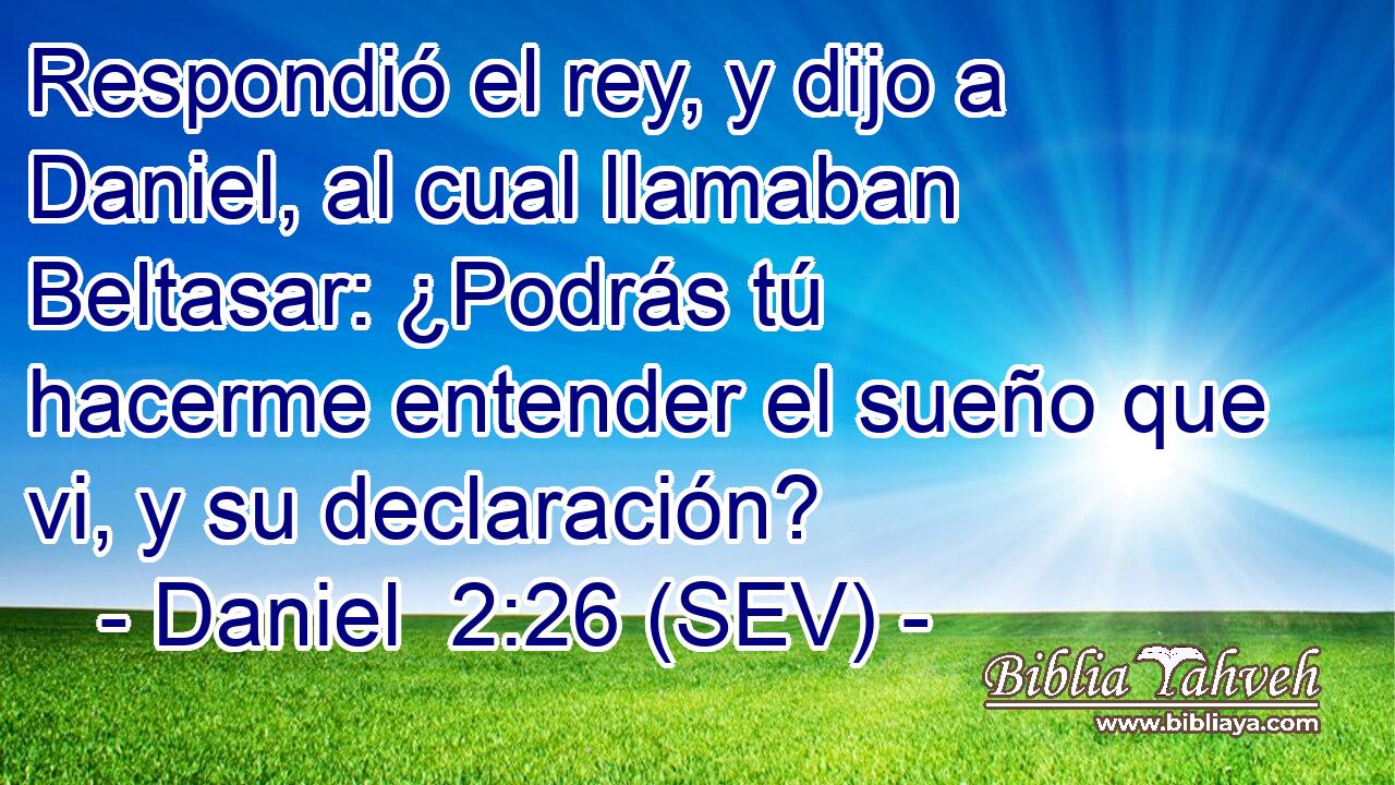 Respondió el rey, y dijo a Daniel, al cual llamaban Beltasar: ¿Podrás tú hacerme entender el sueño que vi, y su declaración?
