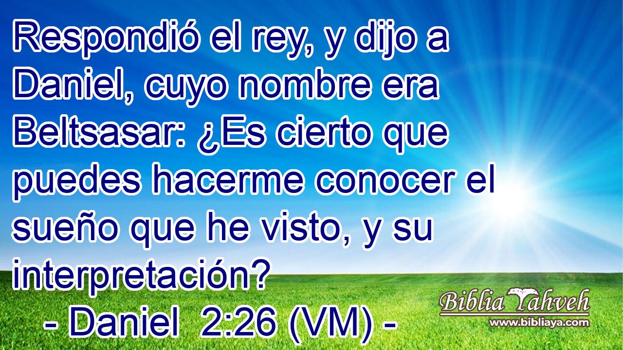  Respondió el rey, y dijo a Daniel, cuyo nombre era Beltsasar: ¿Es cierto que puedes hacerme conocer el sueño que he visto, y su interpretación? 