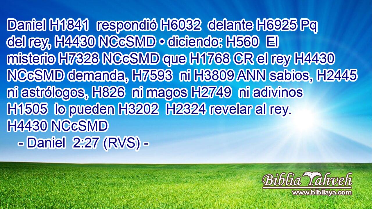Daniel H1841  respondió H6032  delante H6925 Pq del rey, H4430 NCcSMD • diciendo: H560  El misterio H7328 NCcSMD que H1768 CR el rey H4430 NCcSMD demanda, H7593  ni H3809 ANN sabios, H2445  ni astrólogos, H826  ni magos H2749  ni adivinos H1505  lo pueden H3202  H2324 revelar al rey. H4430 NCcSMD 