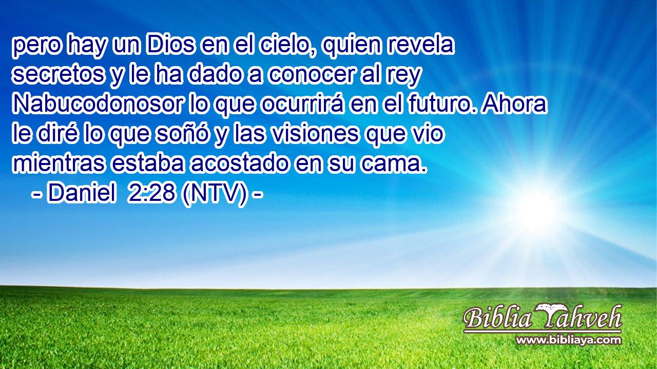 pero hay un Dios en el cielo, quien revela secretos y le ha dado a conocer al rey Nabucodonosor lo que ocurrirá en el futuro. Ahora le diré lo que soñó y las visiones que vio mientras estaba acostado en su cama.