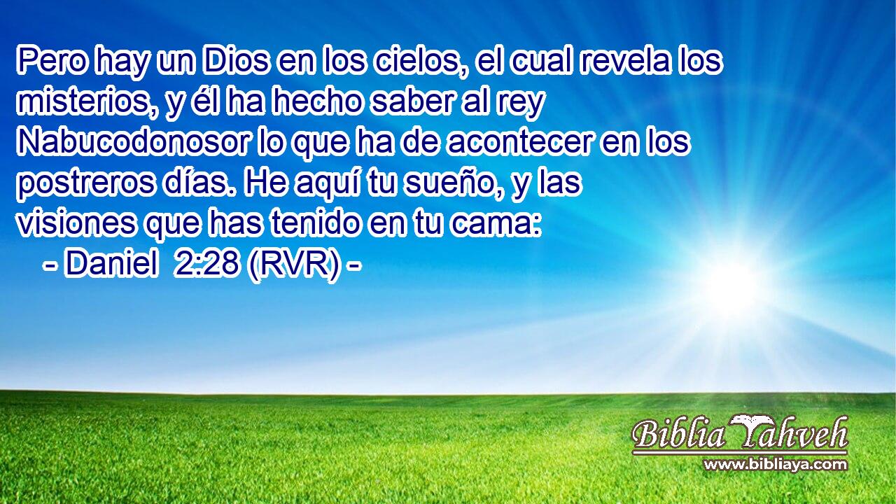 Pero hay un Dios en los cielos, el cual revela los misterios, y él ha hecho saber al rey Nabucodonosor lo que ha de acontecer en los postreros días. He aquí tu sueño, y las visiones que has tenido en tu cama: