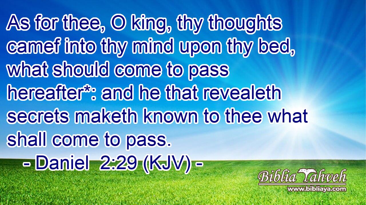As for thee, O king, thy thoughts camef into thy mind upon thy bed, what should come to pass hereafter*: and he that revealeth secrets maketh known to thee what shall come to pass.