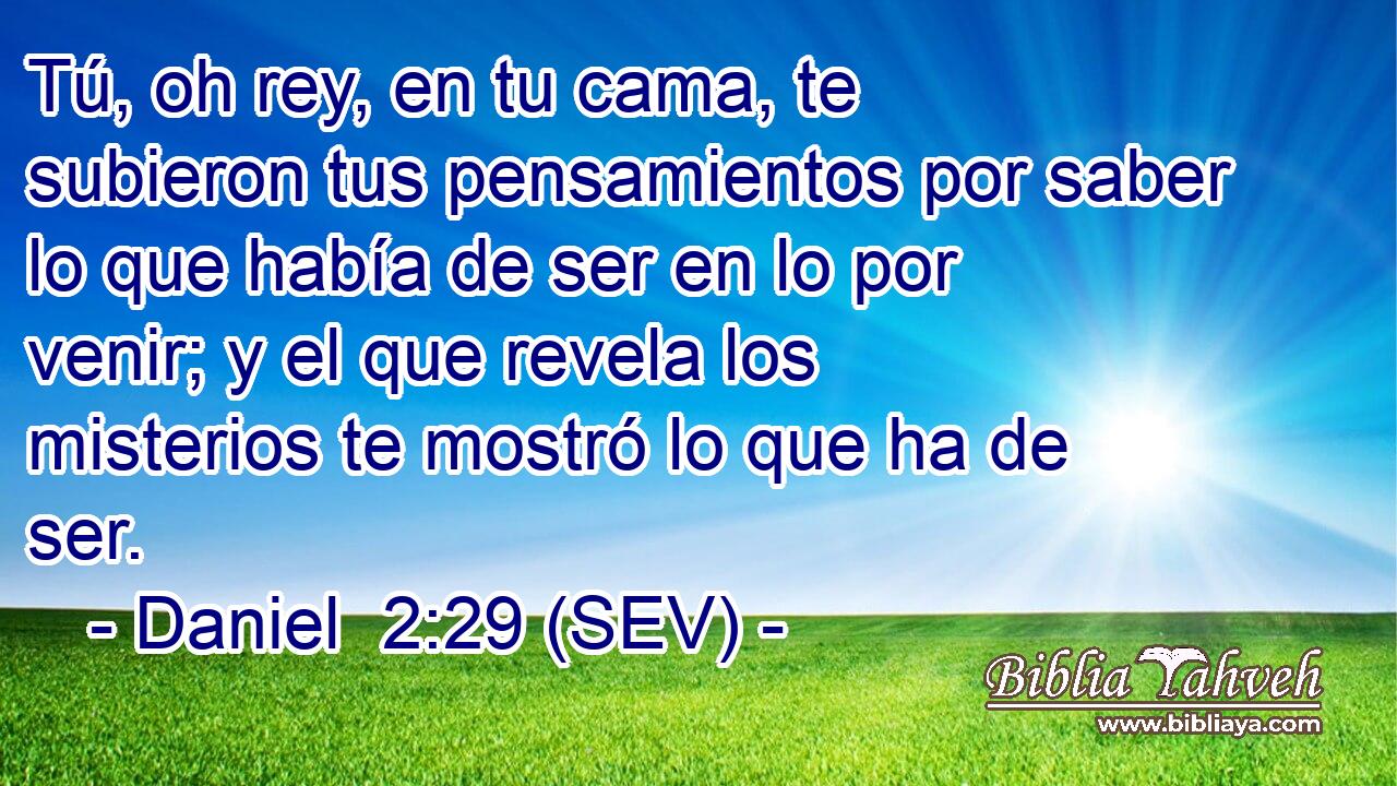 Tú, oh rey, en tu cama, te subieron tus pensamientos por saber lo que había de ser en lo por venir; y el que revela los misterios te mostró lo que ha de ser.