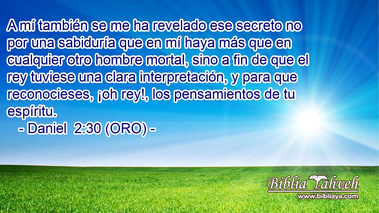  A mí también se me ha revelado ese secreto no por una sabiduría que en mí haya más que en cualquier otro hombre mortal, sino a fin de que el rey tuviese una clara interpretación, y para que reconocieses, ¡oh rey!, los pensamientos de tu espíritu. 