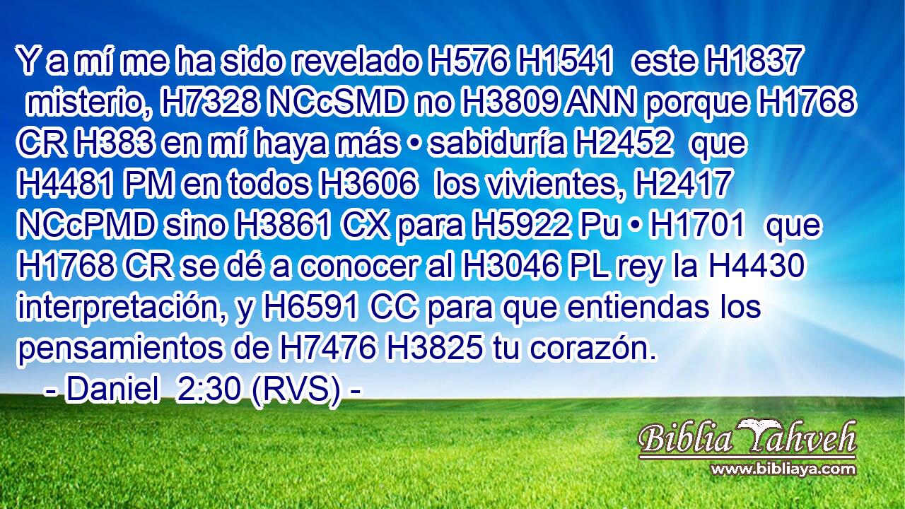 Y a mí me ha sido revelado H576 H1541  este H1837  misterio, H7328 NCcSMD no H3809 ANN porque H1768 CR H383 en mí haya más • sabiduría H2452  que H4481 PM en todos H3606  los vivientes, H2417 NCcPMD sino H3861 CX para H5922 Pu • H1701  que H1768 CR se dé a conocer al H3046 PL rey la H4430 interpretación, y H6591 CC para que entiendas los pensamientos de H7476 H3825 tu corazón. 