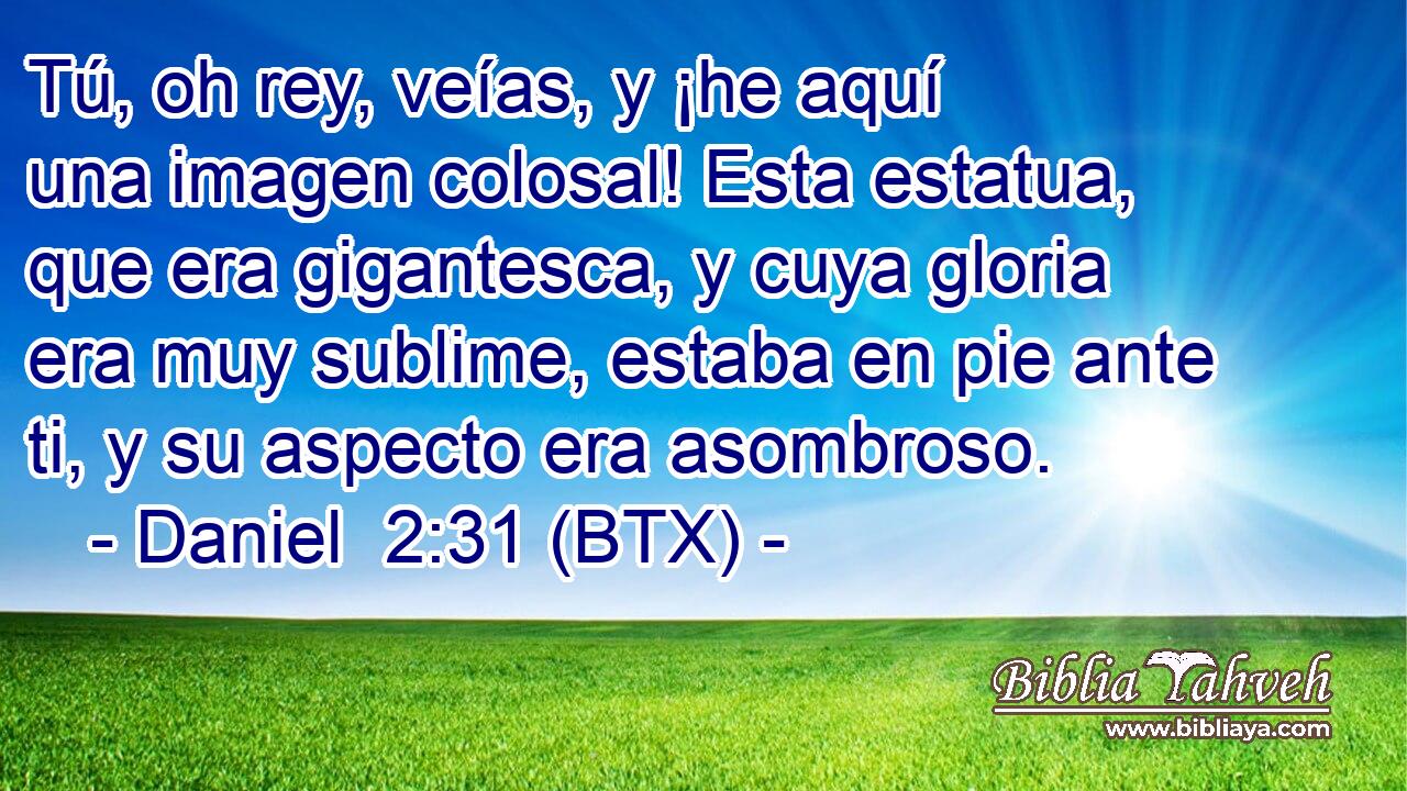 Tú, oh rey, veías, y ¡he aquí una imagen colosal! Esta estatua, que era gigantesca, y cuya gloria era muy sublime, estaba en pie ante ti, y su aspecto era asombroso.