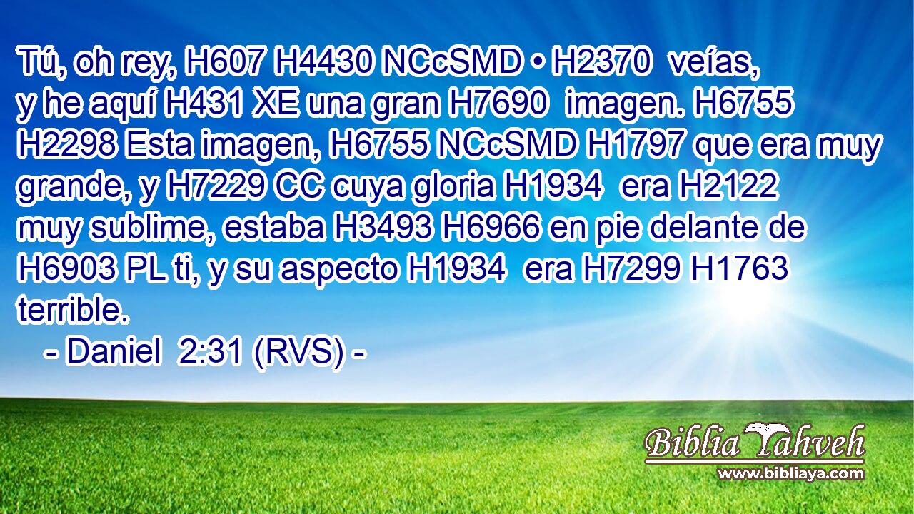 Tú, oh rey, H607 H4430 NCcSMD • H2370  veías, y he aquí H431 XE una gran H7690  imagen. H6755  H2298 Esta imagen, H6755 NCcSMD H1797 que era muy grande, y H7229 CC cuya gloria H1934  era H2122 muy sublime, estaba H3493 H6966 en pie delante de H6903 PL ti, y su aspecto H1934  era H7299 H1763 terrible. 