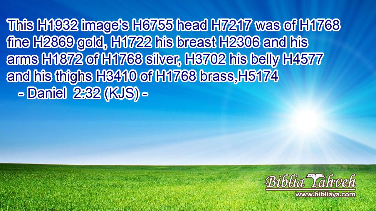 This H1932 image's H6755 head H7217 was of H1768 fine H2869 gold, H1722 his breast H2306 and his arms H1872 of H1768 silver, H3702 his belly H4577 and his thighs H3410 of H1768 brass,H5174