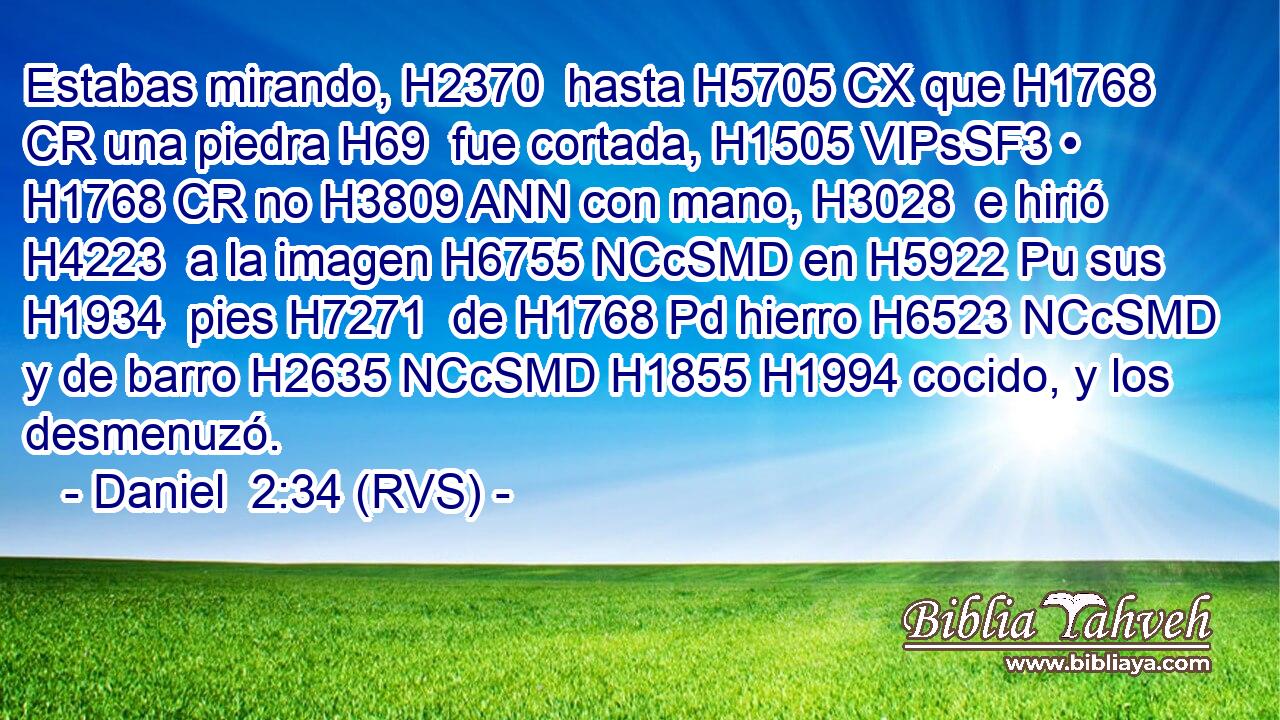 Estabas mirando, H2370  hasta H5705 CX que H1768 CR una piedra H69  fue cortada, H1505 VIPsSF3 • H1768 CR no H3809 ANN con mano, H3028  e hirió H4223  a la imagen H6755 NCcSMD en H5922 Pu sus H1934  pies H7271  de H1768 Pd hierro H6523 NCcSMD y de barro H2635 NCcSMD H1855 H1994 cocido, y los desmenuzó. 
