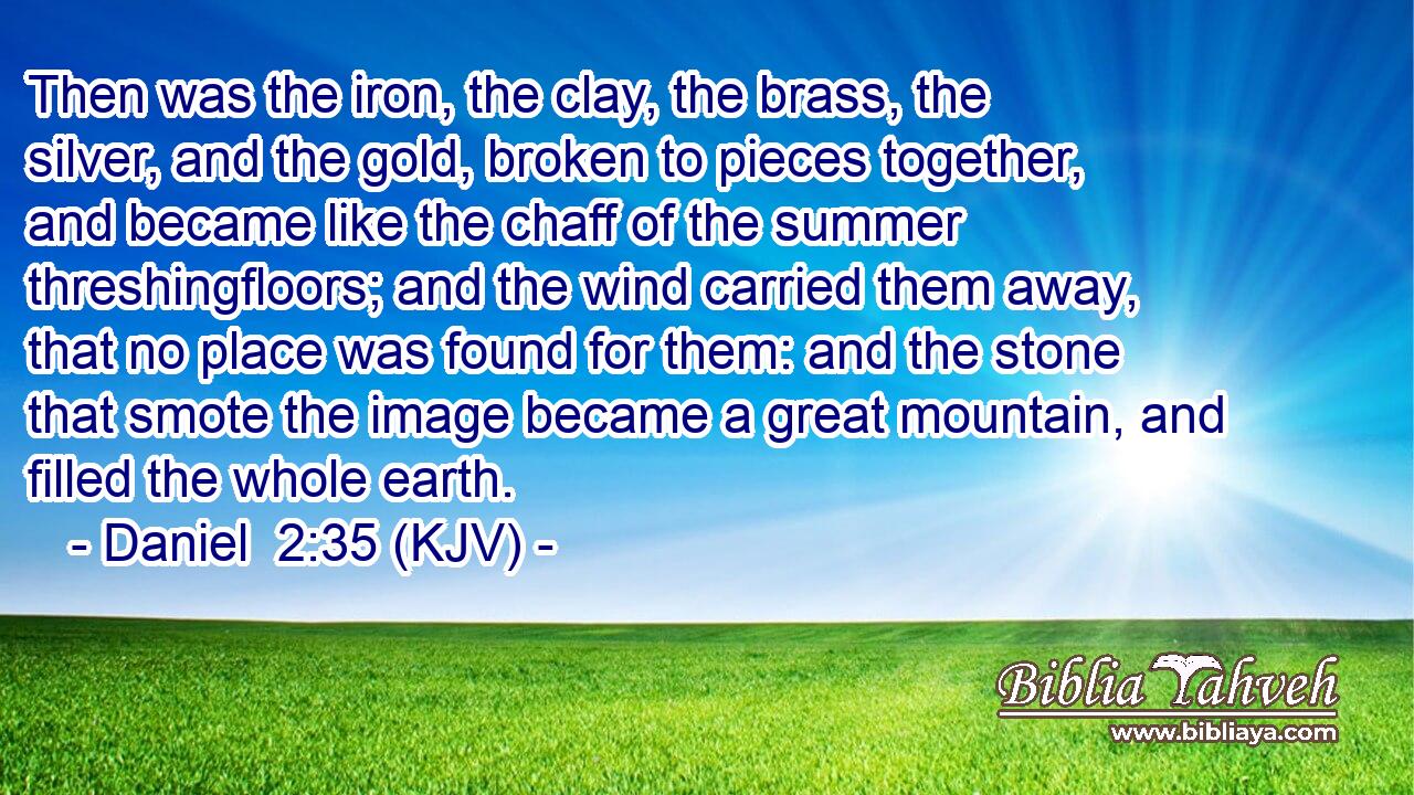 Then was the iron, the clay, the brass, the silver, and the gold, broken to pieces together, and became like the chaff of the summer threshingfloors; and the wind carried them away, that no place was found for them: and the stone that smote the image became a great mountain, and filled the whole earth.