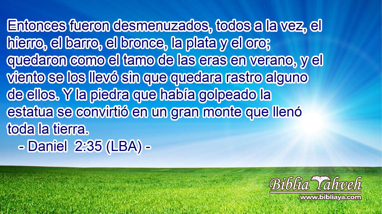 Entonces fueron desmenuzados, todos a la vez, el hierro, el barro, el bronce, la plata y el oro; quedaron como el tamo de las eras en verano, y el viento se los llevó sin que quedara rastro alguno de ellos. Y la piedra que había golpeado la estatua se convirtió en un gran monte que llenó toda la tierra.